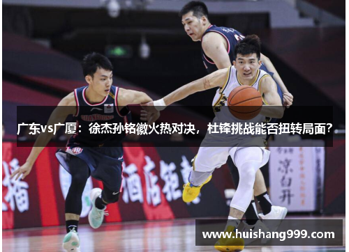 广东vs广厦：徐杰孙铭徽火热对决，杜锋挑战能否扭转局面？